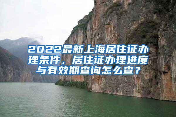 2022最新上海居住证办理条件，居住证办理进度与有效期查询怎么查？