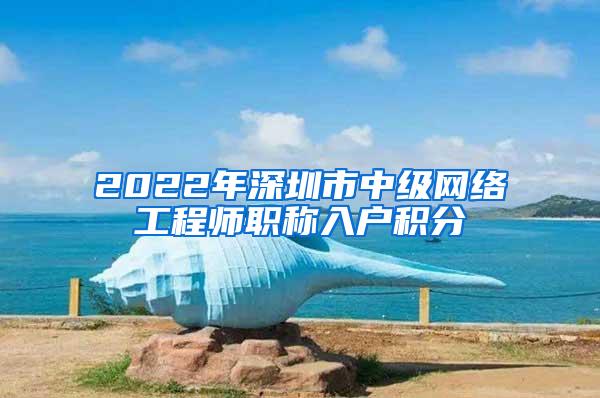 2022年深圳市中级网络工程师职称入户积分