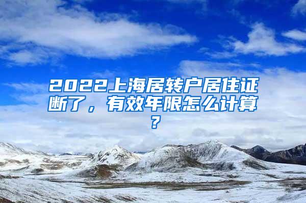 2022上海居转户居住证断了，有效年限怎么计算？