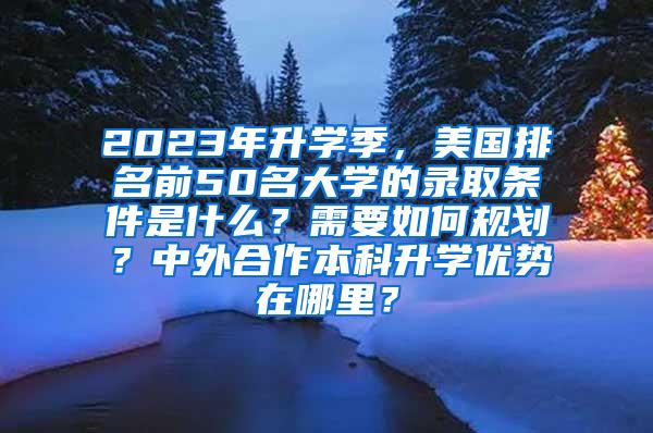 2023年升学季，美国排名前50名大学的录取条件是什么？需要如何规划？中外合作本科升学优势在哪里？