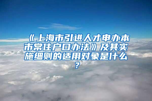 《上海市引进人才申办本市常住户口办法》及其实施细则的适用对象是什么？