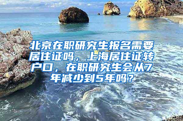 北京在职研究生报名需要居住证吗，上海居住证转户口，在职研究生会从7年减少到5年吗？