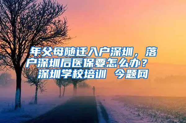 年父母随迁入户深圳，落户深圳后医保要怎么办？ 深圳学校培训 今题网