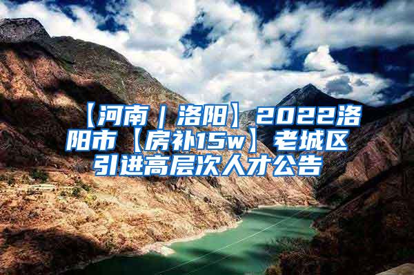 【河南｜洛阳】2022洛阳市【房补15w】老城区引进高层次人才公告