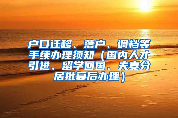 户口迁移、落户、调档等手续办理须知（国内人才引进、留学回国、夫妻分居批复后办理）