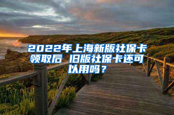 2022年上海新版社保卡领取后 旧版社保卡还可以用吗？