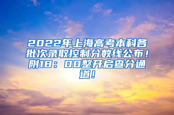 2022年上海高考本科各批次录取控制分数线公布！附18：00整开启查分通道！