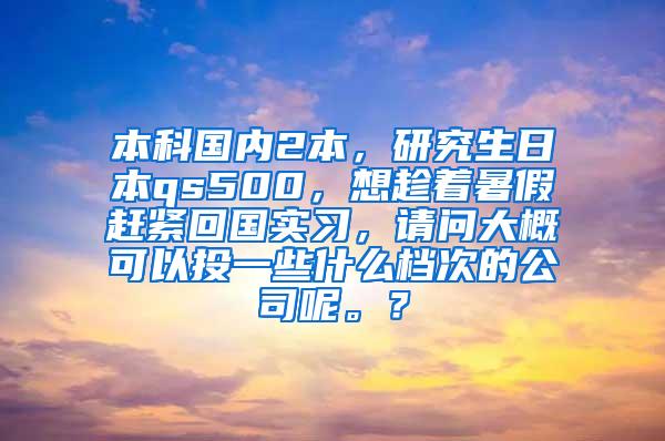 本科国内2本，研究生日本qs500，想趁着暑假赶紧回国实习，请问大概可以投一些什么档次的公司呢。？