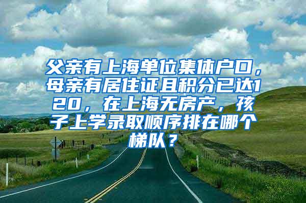 父亲有上海单位集体户口，母亲有居住证且积分已达120，在上海无房产，孩子上学录取顺序排在哪个梯队？