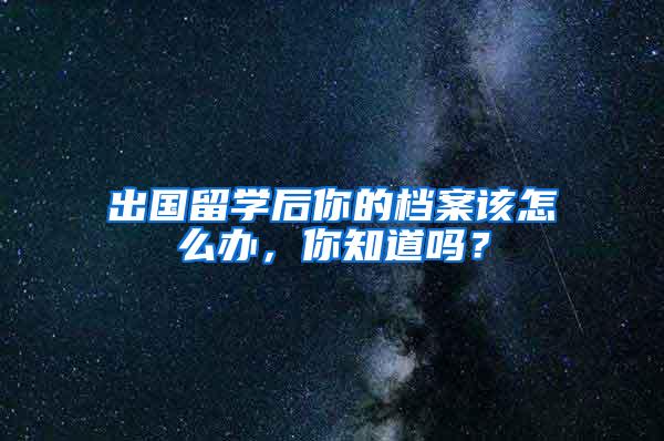 出国留学后你的档案该怎么办，你知道吗？