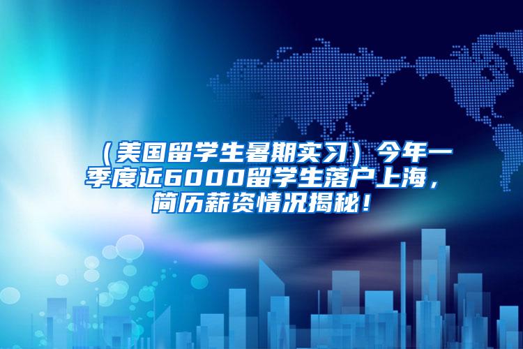 （美国留学生暑期实习）今年一季度近6000留学生落户上海，简历薪资情况揭秘！