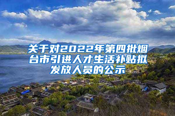 关于对2022年第四批烟台市引进人才生活补贴拟发放人员的公示