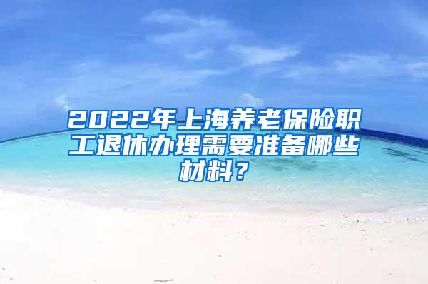2022年上海养老保险职工退休办理需要准备哪些材料？