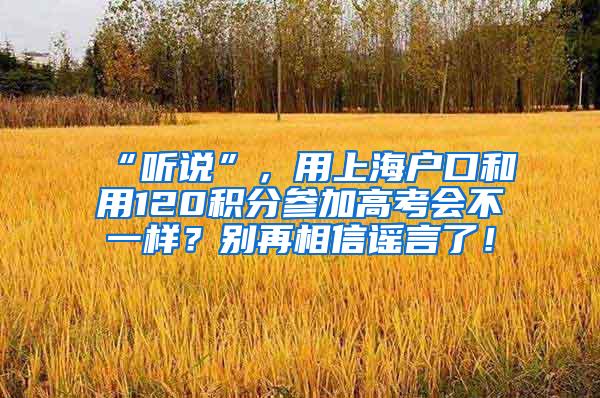 “听说”，用上海户口和用120积分参加高考会不一样？别再相信谣言了！