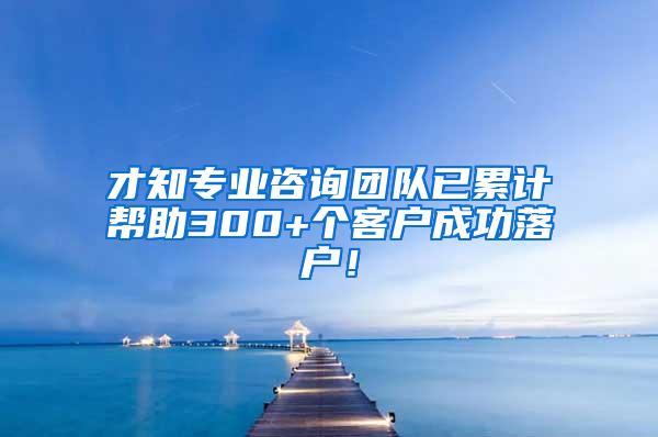 才知专业咨询团队已累计帮助300+个客户成功落户！