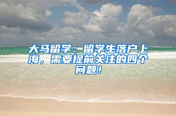 大马留学：留学生落户上海，需要提前关注的四个问题！