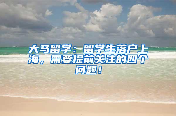 大马留学：留学生落户上海，需要提前关注的四个问题！