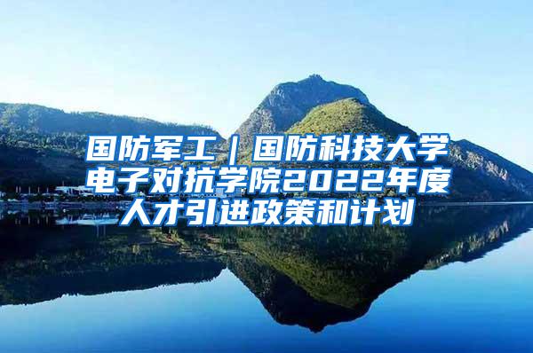 国防军工｜国防科技大学电子对抗学院2022年度人才引进政策和计划