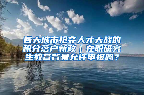 各大城市抢夺人才大战的积分落户新政｜在职研究生教育背景允许申报吗？