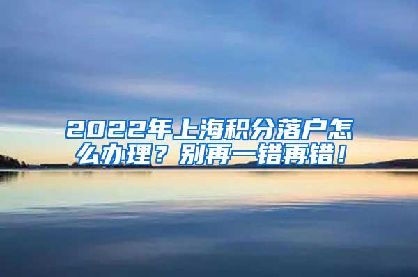 2022年上海积分落户怎么办理？别再一错再错！