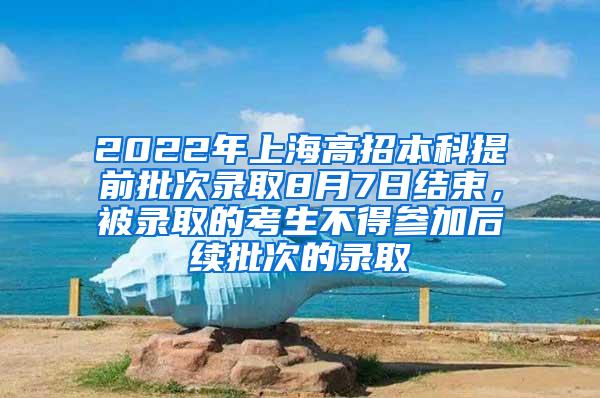 2022年上海高招本科提前批次录取8月7日结束，被录取的考生不得参加后续批次的录取