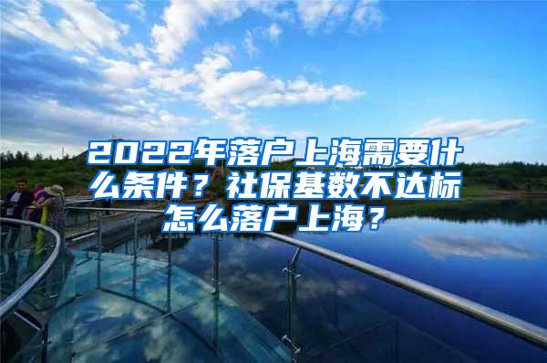 2022年落户上海需要什么条件？社保基数不达标怎么落户上海？