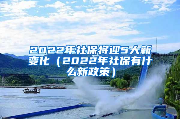 2022年社保将迎5大新变化（2022年社保有什么新政策）