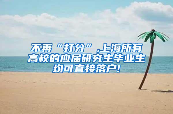 不再“打分”,上海所有高校的应届研究生毕业生均可直接落户!