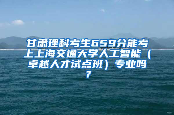 甘肃理科考生659分能考上上海交通大学人工智能（卓越人才试点班）专业吗？