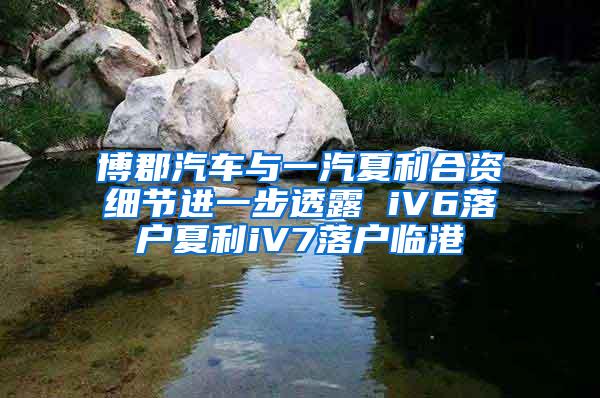 博郡汽车与一汽夏利合资细节进一步透露 iV6落户夏利iV7落户临港