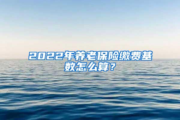 2022年养老保险缴费基数怎么算？