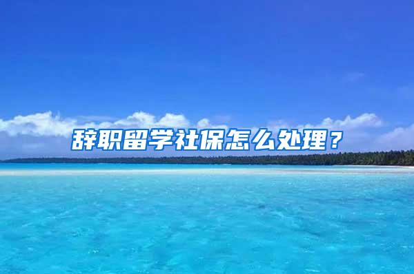 辞职留学社保怎么处理？