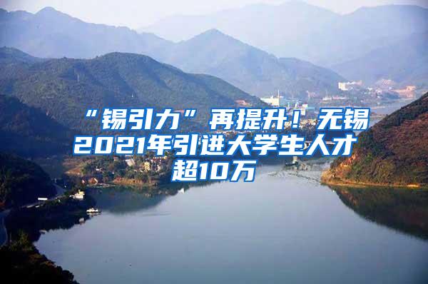 “锡引力”再提升！无锡2021年引进大学生人才超10万