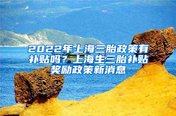 2022年上海三胎政策有补贴吗？上海生三胎补贴奖励政策新消息