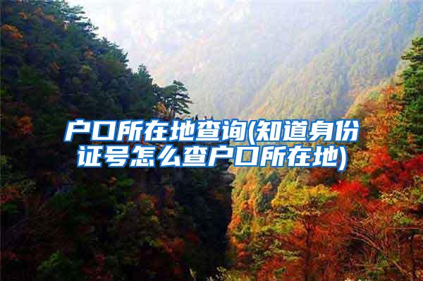 户口所在地查询(知道身份证号怎么查户口所在地)