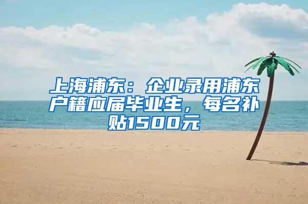 上海浦东：企业录用浦东户籍应届毕业生，每名补贴1500元