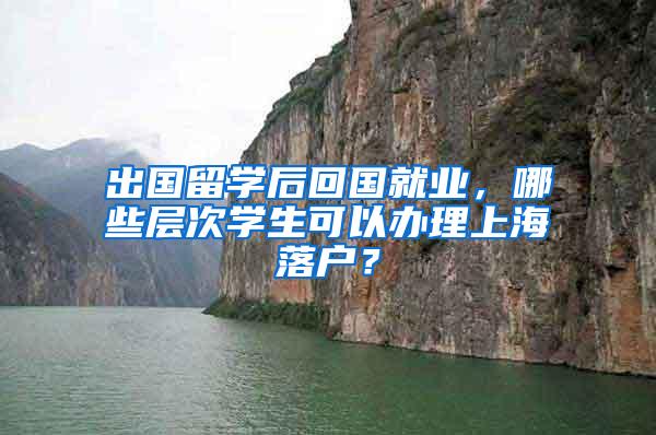出国留学后回国就业，哪些层次学生可以办理上海落户？