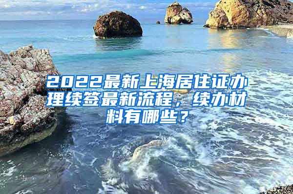 2022最新上海居住证办理续签最新流程，续办材料有哪些？