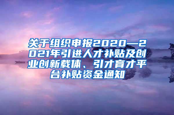 关于组织申报2020—2021年引进人才补贴及创业创新载体、引才育才平台补贴资金通知