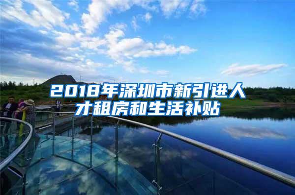 2018年深圳市新引进人才租房和生活补贴