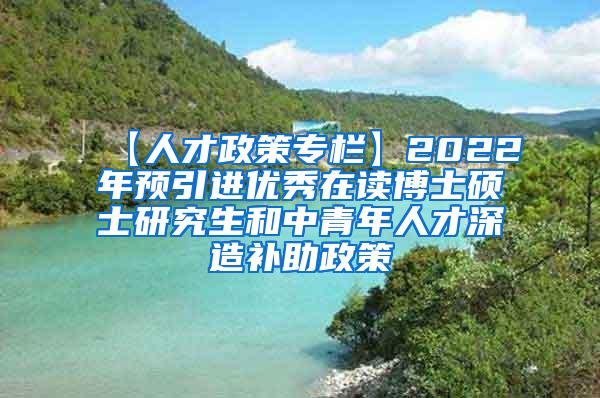 【人才政策专栏】2022年预引进优秀在读博士硕士研究生和中青年人才深造补助政策