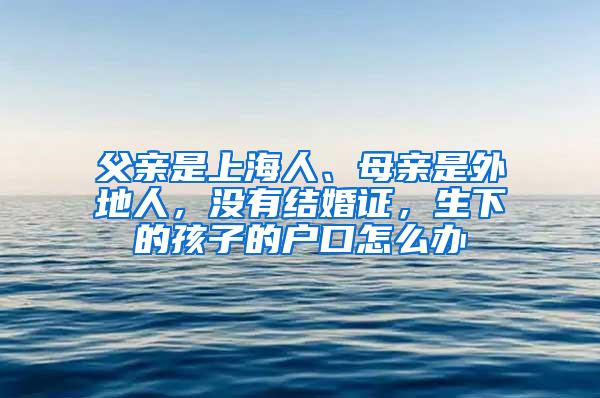 父亲是上海人、母亲是外地人，没有结婚证，生下的孩子的户口怎么办