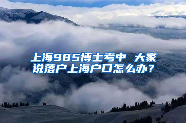 上海985博士考中 大家说落户上海户口怎么办？