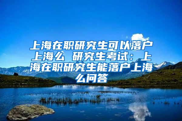 上海在职研究生可以落户上海么 研究生考试：上海在职研究生能落户上海么问答