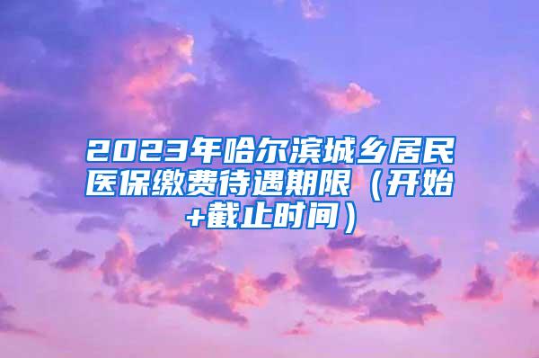 2023年哈尔滨城乡居民医保缴费待遇期限（开始+截止时间）