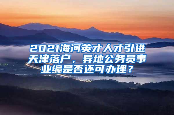 2021海河英才人才引进天津落户，异地公务员事业编是否还可办理？