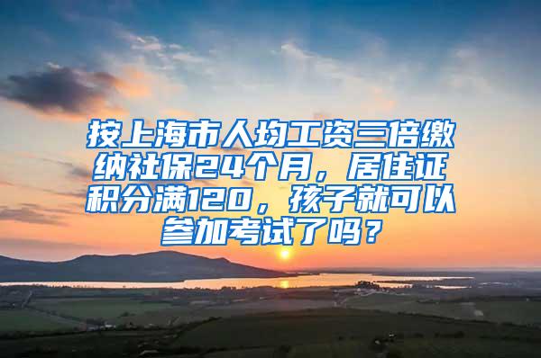 按上海市人均工资三倍缴纳社保24个月，居住证积分满120，孩子就可以参加考试了吗？