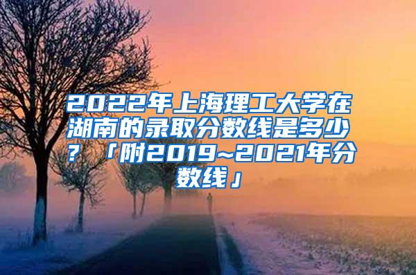 2022年上海理工大学在湖南的录取分数线是多少？「附2019~2021年分数线」