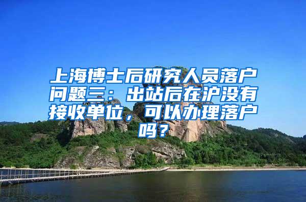 上海博士后研究人员落户问题三：出站后在沪没有接收单位，可以办理落户吗？