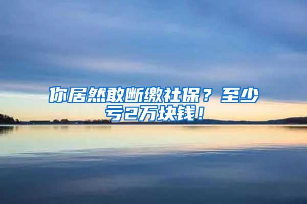 你居然敢断缴社保？至少亏2万块钱！